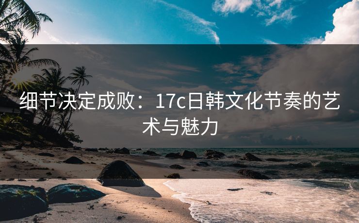 细节决定成败：17c日韩文化节奏的艺术与魅力