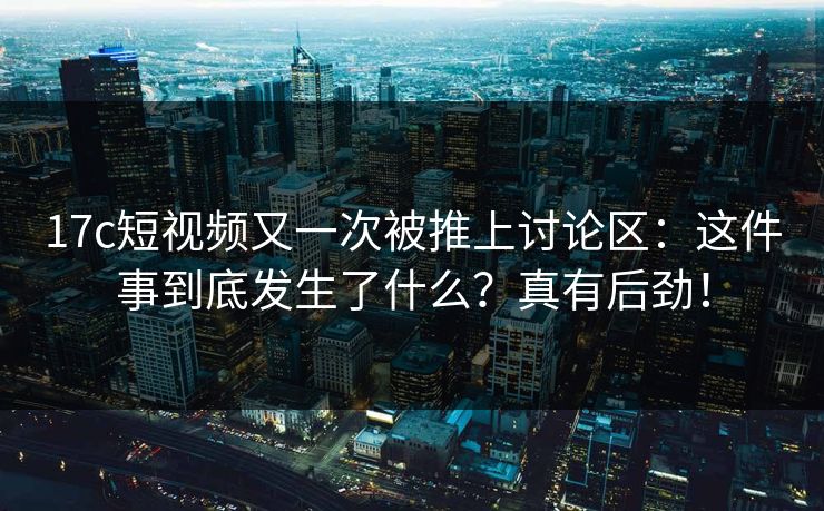 17c短视频又一次被推上讨论区：这件事到底发生了什么？真有后劲！  第1张