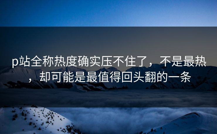 p站全称热度确实压不住了，不是最热，却可能是最值得回头翻的一条  第1张