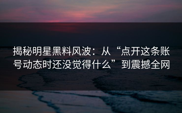 揭秘明星黑料风波：从“点开这条账号动态时还没觉得什么”到震撼全网  第1张