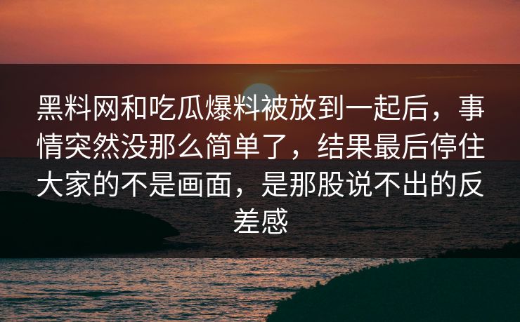 黑料网和吃瓜爆料被放到一起后,事情突然没那么简单了,结果最后停住大家的不是画面,是那股说不出的反差感 第1张 黑料网和吃瓜爆料被放到一起后,事情突然没那么简单了,结果最后停住大家的不是画面,是那股说不出的反差感 第1张