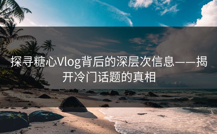 探寻糖心Vlog背后的深层次信息——揭开冷门话题的真相 第1张 探寻糖心Vlog背后的深层次信息——揭开冷门话题的真相 第1张