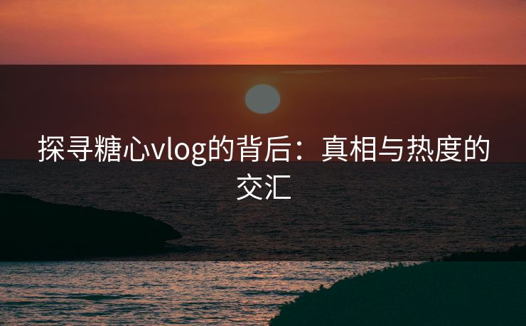 探寻糖心vlog的背后：真相与热度的交汇  第1张