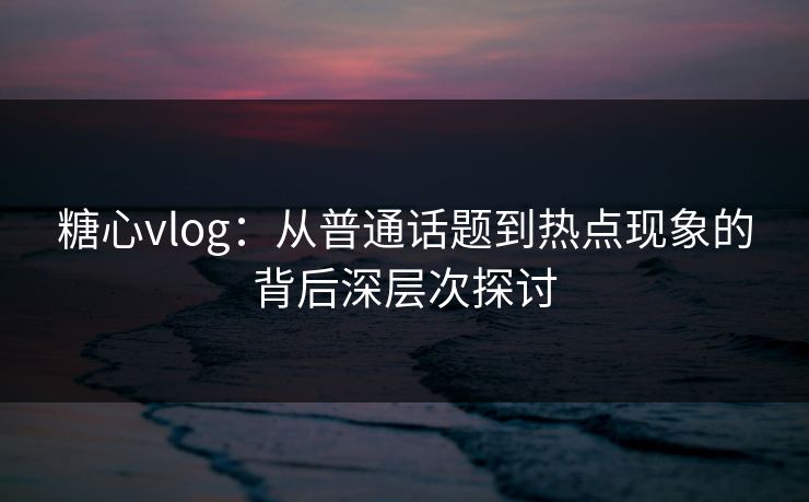 糖心vlog：从普通话题到热点现象的背后深层次探讨  第1张