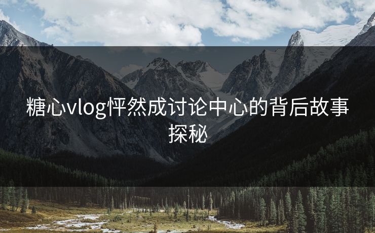 糖心vlog怦然成讨论中心的背后故事探秘  第1张